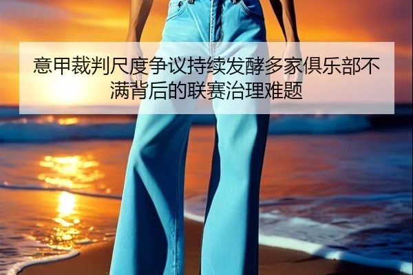 意甲裁判尺度争议持续发酵多家俱乐部不满背后的联赛治理难题
