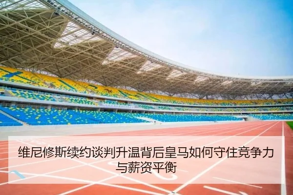 维尼修斯续约谈判升温背后皇马如何守住竞争力与薪资平衡